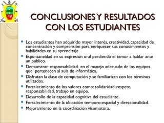 CONCLUSIONESY RESULTADOSCONCLUSIONESY RESULTADOS
CON LOS ESTUDIANTESCON LOS ESTUDIANTES
 Los estudiantes han adquirido mayor interés, creatividad, capacidad de
concentración y comprensión para enriquecer sus conocimientos y
habilidades en su aprendizaje.
 Espontaneidad en su expresión oral perdiendo el temor a hablar ante
un público.
 Demuestran responsabilidad en el manejo adecuado de los equipos
que pertenecen al aula de informática.
 Disfrutan la clase de computación y se familiarizan con los términos
utilizados.
 Fortalecimiento de los valores como: solidaridad, respeto,
responsabilidad, trabajo en equipo.
 Desarrollo de la capacidad cognitiva del estudiante.
 Fortalecimiento de la ubicación temporo-espacial y direccionalidad.
 Mejoramiento en la coordinación visomotora.
 