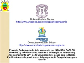 Universidad del Cauca
http://www.unicauca.edu.co/cpepacificoamazonia
Computadores para Educar
http://www.computadoresparaeducar.gov.co
Proyecto Pedagógico de Aula asesorado por ING.JHON CARLOS
BURBANO y realizado como parte de la Estrategia de Formación y
Acompañamiento 2011 de la Universidad del Cauca para la Región
Pacífico-Amazonia, en el marco del programa de Computadores para
Educar
 