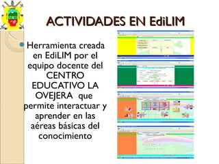 ACTIVIDADES EN EdiLIMACTIVIDADES EN EdiLIM
Herramienta creada
en EdiLIM por el
equipo docente del
CENTRO
EDUCATIVO LA
OVEJERA que
permite interactuar y
aprender en las
aéreas básicas del
conocimiento
 