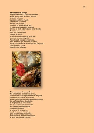 10
Para detener el tiempo.
Hay razones que no logramos entender
vengo a decirte por ahora mi secreto,
un oculto silencio,
que de repente me invade.
La llama de tu nombre,
ilumina mis caminos,
no siento la necesidad del aire,
ni los amaneceres están ausentes,
dime si es cierto todo lo que el amor decide,
llámame como antes,
para que juntos pueda
detener el tiempo.
Entendamos el pedazo de alma por,
que nos hemos entregado,
hacer lejos la tristeza y melancolía,
eres el camino que me conduce a todo,
soy el caminante que tiene su partida y regreso.
Juntos de esta forma,
detendremos el tiempo.
El amor que no tiene nombre.
Me sorprendo al caminar por la vida,
que muchas cosas dejan de tener su lenguaje,
que se hacen ocultos sentimientos
en vez de florecer y proclamarse abiertamente,
los sueños se hacen desolados,
la imaginación se pone límite,
por qué se calla lo que se siente,
sin cuestión de sentimientos,
no se puede detener,
el torrente de emociones
que brotan desde el interior,
para dar al mundo una sonrisa,
esos impulsos tienen un calificativo,
el amor que no tiene nombre.
 