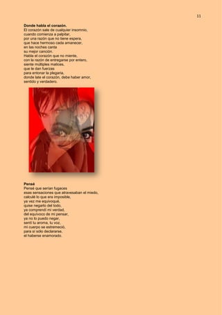 11
Donde habla el corazón.
El corazón sale de cualquier insomnio,
cuando comienza a palpitar,
por una razón que no tiene espera,
que hace hermoso cada amanecer,
en las noches canta
su mejor canción.
Habla el corazón que no miente,
con la razón de entregarse por entero,
siente múltiples matices,
que le dan fuerzas
para entonar la plegaria,
donde late el corazón, debe haber amor,
sentido y verdadero.
Pensé
Pensé que serían fugaces
esas sensaciones que atravesaban el miedo,
calculé lo que era imposible,
ya vez me equivoqué,
quise negarlo del todo,
ya comprendí mi verdad,
del equívoco de mi pensar,
ya no lo puedo negar,
sentí tu aroma, tu voz,
mi cuerpo se estremeció,
para sí sólo declararse,
el haberse enamorado.
 