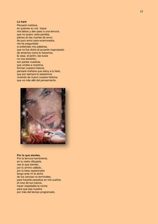 12
Lo haré
Pensaré mañana,
en quienes su voz toque
mis labios y den paso a una ternura,
que no quiero verla perdida,
pienso en las noches de amor,
de puro amor para enamorados,
me he preguntado
si entiendes mis palabras,
que no fue dicho el acuerdo inapropiado
de amarnos como lo hacemos,
la casa, el jardín, las luces
no nos extrañan,
son partes nuestras,
que unidas a nosotros,
forman nuestra historia,
pensaré mañana que estoy a tu lado,
que por siempre lo estaremos
viviendo de nuevo nuestra historia,
que va más allá del pensamiento.
Por lo que sientes.
Por la ternura hambrienta,
en tu rostro dibujada,
veo lo que sientes,
por tu arrimo callado,
por tu beso apasionado
tengo ante mí la dicha
de tus caricias no terminales,
para hacerte perpetúa en mis sueños
el roce de tus manos,
hacer respetable la noche
para que sea nuestra
por más del tiempo programado.
 