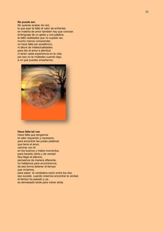 15
No puede ser.
No quieras acabar de raíz,
lo que ayer te faltó el valor de enfrentar,
en materia de amor también hay que conocer,
el lenguaje de un gesto y una palabra.
te faltó realidades que no supiste ver,
mucho menos comprender,
no hace falta ser académico,
ni altura de intelectualidades
para dar el amor a plenitud,
ni tener vasta experiencia en la vida,
por eso no te molestes cuando digo,
a mí qué puedes enseñarme.
Hace falta tal vez
Hace falta que tengamos
el valor requerido y necesario,
para encontrar las justas palabras
que tiene el amor,
caminar con él
en los buenos y malos momentos,
para hacerlo cierto y de verdad.
Nos llegó el silencio,
pensamos de manera diferente,
no hablamos para encontrarnos,
de esa forma detener el tiempo
que vivíamos,
para saber la verdadera razón entre los dos,
eso sucede cuando creemos encontrar la verdad,
el tiempo ha pasado y ya,
es demasiado tarde para volver atrás.
 