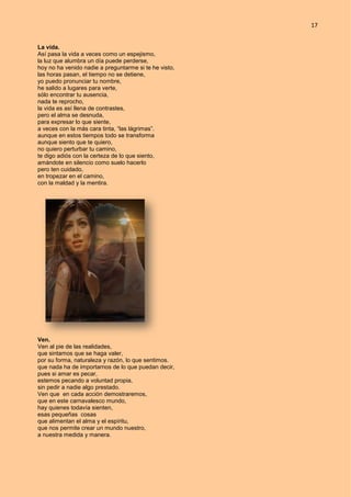 17
La vida.
Así pasa la vida a veces como un espejismo,
la luz que alumbra un día puede perderse,
hoy no ha venido nadie a preguntarme si te he visto,
las horas pasan, el tiempo no se detiene,
yo puedo pronunciar tu nombre,
he salido a lugares para verte,
sólo encontrar tu ausencia,
nada te reprocho,
la vida es así llena de contrastes,
pero el alma se desnuda,
para expresar lo que siente,
a veces con la más cara tinta, “las lágrimas”.
aunque en estos tiempos todo se transforma
aunque siento que te quiero,
no quiero perturbar tu camino,
te digo adiós con la certeza de lo que siento,
amándote en silencio como suelo hacerlo
pero ten cuidado,
en tropezar en el camino,
con la maldad y la mentira.
Ven.
Ven al pie de las realidades,
que sintamos que se haga valer,
por su forma, naturaleza y razón, lo que sentimos.
que nada ha de importarnos de lo que puedan decir,
pues si amar es pecar,
estemos pecando a voluntad propia,
sin pedir a nadie algo prestado.
Ven que en cada acción demostraremos,
que en este carnavalesco mundo,
hay quienes todavía sienten,
esas pequeñas cosas
que alimentan el alma y el espíritu,
que nos permite crear un mundo nuestro,
a nuestra medida y manera.
 