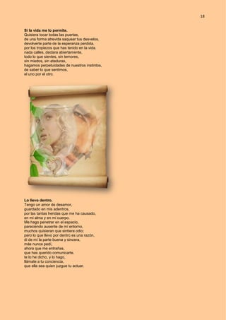 18
Si la vida me lo permite.
Quisiera tocar todas las puertas,
de una forma atrevida saquear tus desvelos,
devolverte parte de la esperanza perdida,
por los tropiezos que has tenido en la vida.
nada calles, declara abiertamente,
todo lo que sientes, sin temores,
sin miedos, sin ataduras,
hagamos perpetuidades de nuestros instintos,
de saber lo que sentimos,
el uno por el otro.
Lo llevo dentro.
Tengo un amor de desamor,
guardado en mis adentros,
por las tantas heridas que me ha causado,
en mi alma y en mi cuerpo.
Me hago penetrar en el espacio,
pareciendo ausente de mí entorno,
muchos quisieran que sintiera odio;
pero lo que llevo por dentro es una razón,
di de mí la parte buena y sincera,
más nunca pedí,
ahora que me entrañas,
que has querido comunicarte,
te lo he dicho, y lo hago,
llámate a tu conciencia,
que ella sea quien juzgue tu actuar.
 