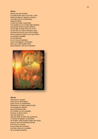 19
Ahora.
Ahora que has anclado,
en otras tierras que no son las mías,
todas torcidas en espacio y tiempo,
me pides que te comprendas, ´
hago el intento,
tu piel me huele a quemada,
me asedias con tu mirada algo distante,
qué puedo hacer aunque quisiera,
si hay algo en esta vida y en mi yo,
es que soy mi mayor verdugo y juez,
al hacerme el juicio de lo que sucedió
entre nosotros a pesar de lo que siento,
me declaré culpable,
te di la libertad,
lo en ti hoy es fatalidad,
como has llegado a comentar;
pero ya es demasiado tarde
para empezar, esa es mi decisión.
Ábrete.
Desnuda tu corazón,
para que su afán llegue,
pues nunca un sentimiento,
al llevarse a ocultas puede triunfar.
se necesita la valentía,
para enfrentarlo todo,
sin medias y sí de completo.
Aunque no tiene rostro,
hay que darle voz,
hay que darle el valor que queremos,
a fuerzas de golpes, se aprende,
es verdad, nadie puede ocultar esa razón,
pues yo que creí diversas formas,
le di tono a mi sentir,
lo que antes fue inmenso,
hoy todo, todo por completo,
es un simple recuerdo.
 
