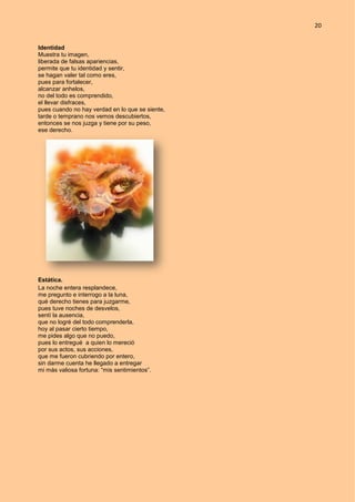 20
Identidad
Muestra tu imagen,
liberada de falsas apariencias,
permite que tu identidad y sentir,
se hagan valer tal como eres,
pues para fortalecer,
alcanzar anhelos,
no del todo es comprendido,
el llevar disfraces,
pues cuando no hay verdad en lo que se siente,
tarde o temprano nos vemos descubiertos,
entonces se nos juzga y tiene por su peso,
ese derecho.
Estática.
La noche entera resplandece,
me pregunto e interrogo a la luna,
qué derecho tienes para juzgarme,
pues tuve noches de desvelos,
sentí la ausencia,
que no logré del todo comprenderla,
hoy al pasar cierto tiempo,
me pides algo que no puedo,
pues lo entregué a quien lo mereció
por sus actos, sus acciones,
que me fueron cubriendo por entero,
sin darme cuenta he llegado a entregar
mi más valiosa fortuna: “mis sentimientos”.
 