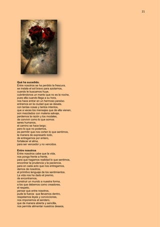 21
Qué ha sucedido.
Entre nosotros se ha perdido la frescura,
se instala el sol bravo para azotarnos,
cuando le buscamos huye,
cubriéndonos un manto que no es la noche,
pues ella cuando llega a su hora,
nos hace entrar en un hermoso paraíso.
entramos en la ciudad que se desata,
con tantas cosas y tantos intentos,
que a veces los mensajes que de ella vienen,
son mezclados con materia salvaje,
perdemos la razón y los modales,
de convivir como lo que somos:
seres humanos,
el camino se hace largo;
pero lo que no podemos,
es permitir que nos corten lo que sentimos,
la manera de expresarlo todo,
de entregarnos por entero,
fortalecer el alma,
para ser vencedor y no vencidos.
Entre nosotros
Entre nosotros cabe que la vida,
nos ponga frente a frente,
para que hagamos realidad lo que sentimos,
encontrar la prudencia y la paciencia,
para en cada acto que nos entregamos,
demos de nosotros,
el primitivo lenguaje de los sentimientos.
La vida nos ha dado el premio,
de encontrarnos,
construir un mundo a nuestra forma,
a los que debemos como creadores,
el respeto,
pensar que entre nosotros,
pude la fuerza que llevamos dentro,
respetamos leyes y convicciones,
nos imponemos el sendero,
que de manera abierta y sencilla,
nos permite alimentar nuestros deseos,
 