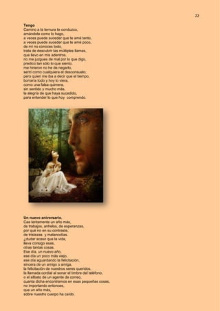 22
Tengo
Camino a la ternura te conduzco,
amándote como lo hago,
a veces puede suceder que te amé tanto,
a veces puede suceder que te amé poco,
de mí no conoces todo,
trata de descubrir las múltiples llamas,
que llevo en mis adentros.
no me juzgues de mal por lo que digo,
predico tan sólo lo que siento.
me hirieron no he de negarlo,
sentí como cualquiera el desconsuelo;
pero quien me iba a decir que el tiempo,
borraría todo y hoy lo viera,
como una falsa quimera,
sin sentido y mucho más,
la alegría de que haya sucedido,
para entender lo que hoy comprendo.
Un nuevo aniversario.
Cae lentamente un año más,
de trabajos, anhelos, de esperanzas,
por qué no en su contraste,
de tristezas y melancolías.
¿dudar acaso que la vida,
lleva consigo esas,
otras tantas cosas.
Ese día, un nuevo año,
ese día un poco más viejo,
ese día aguardando la felicitación,
sincera de un amigo o amiga,
la felicitación de nuestros seres queridos,
la llamada cordial al sonar el timbre del teléfono,
o el silbato de un agente de correo,
cuanta dicha encontramos en esas pequeñas cosas,
no importando entonces,
que un año más,
sobre nuestro cuerpo ha caído.
 