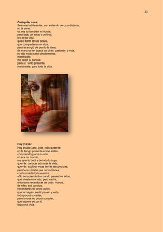 23
Cualquier cosa.
Seamos indiferentes, aun estando cerca o distante,
yo te amé,
tal vez tú también lo hiciste;
pero todo un inicio y un final,
ley de la vida,
quise darte tantas cosas,
que compartieras mi vida;
pero te surgió de pronto la idea,
de marchar en busca de otras pasiones y vida,
no dije nada callé simplemente,
marchaste,
me dolió tu partida;
pero sí, tenlo presente,
marchaste, para toda la vida.
Hoy y ayer.
Hoy estás como ayer, más ausente,
no te tengo presente como antes,
comprendí que tu mundo,
no era mi mundo,
me aparto de ti y de todo lo tuyo,
querrás conocer aún más la vida,
querrás explorar otras tierras escondidas;
pero ten cuidado que no tropieces,
con la maldad y la mentira,
sólo comprenderás cuando pasen loa años,
que viviste una vida; pero vacía,
entonces necesitarás de unas manos,
de ellas sus caricias,
necesitarás de unos labios,
que te hagan sentir pasión y vida.
todo podrá suceder;
pero lo que no podrá suceder,
que espere yo por ti,
toda una vida.
 
