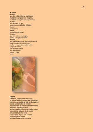 26
A usted
A usted,
que día a día enfrenta realidades,
realidades cargadas de alegrías,
realidades cargadas de inquietudes.
A usted,
que en todo su ser,
se encierran múltiples virtudes,
de ser:
compañera,
amiga,
y mucho más mujer.
A usted,
que tan sólo con tus ojos,
afirma o niega una razón.
A usted,
que perfuma con tan sólo su presencia,
lugar, espacio y mucho más,
reciba con gozo, con admiración,
un gesto cordial,
una sonrisa franca,
una felicitación,
y todo y más
amor.
Define
Define lo indigno de lo decoroso,
lo natural no es un sueño, es tu realidad,
como no es posible la vida sin lluvia y sol,
busca tu desnudez de pensar,
no confundas lo ansioso de lo anhelante,
despierta en todo espacio,
encuentra el lado luminoso de las cosas,
permítete la estancia de lo cierto,
encuentra tu divina frase,
sin que te lo digan, sólo sentirla,
cuando todo lo logres,
sólo eso basta para conocerte.
 