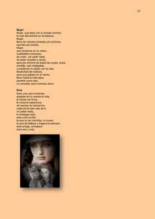 27
Mujer
Mujer, que tejes con tu simple nombre,
la ruta del hombre en el espacio,
Mujer,
llena de virtudes pintadas por pintores,
escritas por poetas.
Mujer,
que encierras en tu rostro,
cualidades inmensas,
de crear, sin pedir nada,
de estar inquieta a veces,
pero por encima de todas las cosas, dulce,
amable, casi infatigable,
cumpliendo tu deber con la vida,
llenándola de matices,
para que galope en el viento,
lleve hasta lo más lejos,
penetre como sea,
un sensible; pero inmenso amor.
Eres
Eres una; pero inmensa,
adaptas en tu vientre la vida,
le haces ver la luz,
le creas la esperanza,
sin pensar en cansancio,
cada día le das más de ti,
no pides nada,
lo entregas todo,
eres como la flor,
la que no se marchita, ni muere,
la que da belleza y fragancia siempre,
eres amiga, consejera
eres eso y más,
 