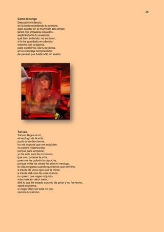 28
Como te tengo
Descubrí el silencio,
en la tarde mordiendo tu nombre,
para quedar en el murmullo tan simple,
lancé mis impulsos inquietos,
explicándome tu ausencia,
qué bien entiendo, no es amor,
si lo he guardado en silencio,
marcho con la agonía,
para escribir tal vez tu leyenda,
en la compleja comprensión,
de pensar que fuiste sólo un sueño.
Tal vez.
Tal vez llegue a mí,
el verdugo de la vida,
punto a sentenciarme,
no me importa que me enjuicien,
no pediré misericordia,
porque para empezar,
yo he sido juez de mí mismo,
que me condene la vida,
pues me he quitado la capucha,
porque miles de veces he sido mi verdugo,
la vida empieza cuando queremos que termine,
a través de unos ojos que te miran,
a través del roce de unas manos,
no quiero que oigas mi juicio,
márchate sin decir nada,
diré lo que he estado a punto de gritar y no he hecho,
sabré erguirme,
si negar diré con toda mi vos,
camina tu camino.
 