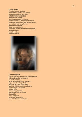 29
Te soy sincero.
Te hablé de tener anhelos,
te hablé de un poema, una canción,
te hablé de palabras para decir,
entre tus labios y mis labios,
te hablé de mi pasado,
con el orgullo de ser mi historia,
desnudé mi alma y la expresé sangrando,
te expliqué que no hace falta dar dos pasos,
que no hace falta complicarse,
perdona mi sinceridad,
lo soy conmigo mismo,
para sentir amor es sentimiento compartido,
luchado por dos,
soñado por dos,
anhelado por dos.
Como cualquiera.
Como cualquiera siempre tuve mis problemas,
más jamás sentí el vencimiento,
he tenido el criterio,
de no lamentarme como cualquiera,
llegué a sentir dolor profundo,
llegué a conocer la imprudencia,
conocí el triste error como cualquiera,
me hizo llegar a la verdad,
levanté mi fe,
mis sueños y tristezas,
conquisté el amor sin dudas,
sin ocasión,
como cualquiera,
no sentí el vencimiento,
tuve la razón como cualquiera.
 