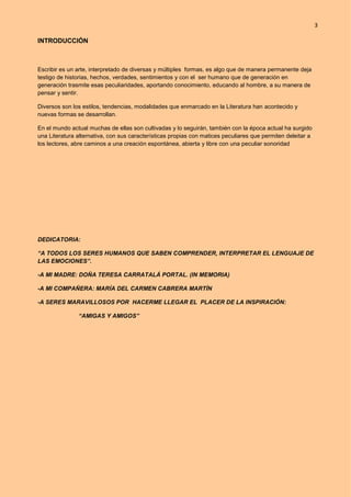 3
INTRODUCCIÓN
Escribir es un arte, interpretado de diversas y múltiples formas, es algo que de manera permanente deja
testigo de historias, hechos, verdades, sentimientos y con el ser humano que de generación en
generación trasmite esas peculiaridades, aportando conocimiento, educando al hombre, a su manera de
pensar y sentir.
Diversos son los estilos, tendencias, modalidades que enmarcado en la Literatura han acontecido y
nuevas formas se desarrollan.
En el mundo actual muchas de ellas son cultivadas y lo seguirán, también con la época actual ha surgido
una Literatura alternativa, con sus características propias con matices peculiares que permiten deleitar a
los lectores, abre caminos a una creación espontánea, abierta y libre con una peculiar sonoridad
DEDICATORIA:
“A TODOS LOS SERES HUMANOS QUE SABEN COMPRENDER, INTERPRETAR EL LENGUAJE DE
LAS EMOCIONES”.
-A MI MADRE: DOÑA TERESA CARRATALÁ PORTAL. (IN MEMORIA)
-A MI COMPAÑERA: MARÍA DEL CARMEN CABRERA MARTÍN
-A SERES MARAVILLOSOS POR HACERME LLEGAR EL PLACER DE LA INSPIRACIÓN:
“AMIGAS Y AMIGOS”
 