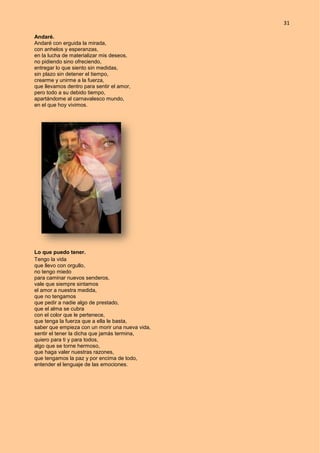 31
Andaré.
Andaré con erguida la mirada,
con anhelos y esperanzas,
en la lucha de materializar mis deseos,
no pidiendo sino ofreciendo,
entregar lo que siento sin medidas,
sin plazo sin detener el tiempo,
crearme y unirme a la fuerza,
que llevamos dentro para sentir el amor,
pero todo a su debido tiempo,
apartándome al carnavalesco mundo,
en el que hoy vivimos.
Lo que puedo tener.
Tengo la vida
que llevo con orgullo,
no tengo miedo
para caminar nuevos senderos,
vale que siempre sintamos
el amor a nuestra medida,
que no tengamos
que pedir a nadie algo de prestado,
que el alma se cubra
con el color que le pertenece,
que tenga la fuerza que a ella le basta,
saber que empieza con un morir una nueva vida,
sentir el tener la dicha que jamás termina,
quiero para ti y para todos,
algo que se torne hermoso,
que haga valer nuestras razones,
que tengamos la paz y por encima de todo,
entender el lenguaje de las emociones.
 