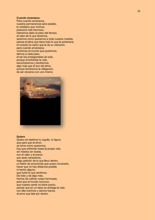 32
Cuando amanezca.
Para cuando amanezca,
nuestra permanencia será estable,
lo cotidiano que vivimos,
parecerá más hermoso,
habremos dado el paso del tiempo,
el valor de lo que tenemos,
seremos como queremos a toda nuestra medida,
piensa el alma que tiene todo lo que le pertenece,
el corazón la razón que le da su vibración,
para cuando amanezca,
viviremos el mundo que queremos,
demos a cada paso,
el ser los protagonistas de todo,
porque al enfrentar la vida,
escucharemos y tendremos,
algo más que el eco del alma,
porque tendremos la obligación,
de ser sinceros con uno mismo.
Quiero
Quiero sin lastimar tu orgullo, tu figura,
que para que el amor,
se torne como queremos,
hay que enfrentar hasta la propia vida,
sin miedos sin dudas,
con el valor y el precio,
que sean necesarios,
hago petición de lo que llevo dentro,
un festín de emociones que quiero inculcarte,
hacer que no hay distancia posible,
ni hecho alguno,
que turbe lo que sentimos.
De todo y de algo más,
hemos de cultivar cosas hermosas,
para que el mundo conozca,
que nuestro sentir no tiene precio,
pensar que en un beso se entrega la vida,
con ella nutrimos y damos fuerza,
al amor que late por dentro.
 