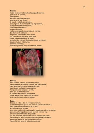 34
Declaro.
Hablo sin tener nada material que pueda atarme,
porque en mi caminar,
nada espero,
lucho por, expongo, declaro,
abiertamente que deseo,
la paz, la verdadera expresión,
con un grado de humanidad, hoy algo perdido,
que podemos hacer tanto bien,
con una simple palabra,
un sencillo gesto,
no llevar consigo la perversidad, la mentira.
De ahora en lo adelante,
es preciso comprender como andar,
por los diversos senderos de la vida,
con la más simple forma de sentir,
encontrar las mismas identidades desde su interior,
actuar, y luchar, más nunca,
sentirnos vencedor,
porque hoy reímos después de haber llorado.
Soledad.
Para sentir la soledad no basta estar sólo,
hay que saber las propias trampas que trae consigo,
para llegado el momento saber arrancarla,
que no deje huellas en nuestra alma.
hay que tener el respeto a la vida,
para que al alma encuentre
la forma que le permita proyectarse,
que el aliento de la melancolía se pierda,
en un camino que no tiene regreso.
Espero
Espero de ti día a día un pedazo de ternura,
que no tiene precio que la das como la fuerza que late en ti,
para hacer verdad cada acto de tu vida,
sin ostentación la ofreces.
eres quien motiva mis instintos y los haces que cobren su fuerza,
pensar que he llegado a amarte como la primera vez,
sin tener remordimientos del pasado,
por eso no puedo negarlo eres hoy la canción que canto.
Tengo ante mí el ancho mundo para entregar lo que siento,
saber que la vida de nuevo puede sonreírme,
hacer el divino goce de todas las pasiones.
 