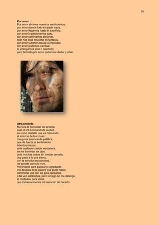 36
Por amor
Por amor abrimos nuestros sentimientos,
por amor damos todo sin pedir nada,
por amor llegamos hasta el sacrificio,
por amor lo perdonamos todo,
por amor caminamos soñando,
todo nos está envuelto en fantasía,
por amor sufrimos hasta lo imposible,
por amor podemos cambiar,
lo entregamos todo o casi todo,
pero también por amor podemos olvidar y odiar.
Ofrecimiento
Me toca la humedad de la tierra,
sale el sol iluminando la cuidad,
es como destello que va marcando,
el entorno de las cosas,
me gusta entonces la palabra,
que da fuerza al sentimiento.
Abro los brazos,
ante cualquier caricia verdadera,
se me iluminan los ojos,
ante muchas cosas sin mediar tamaño,
doy paso a lo que siento,
con la sencilla exclusividad,
de sentirla como la vivo,
me levanto para saludar lo agradable,
me despojo de lo oscuro que pudo haber,
camino tal vez con los pies cansados,
o tal vez adoloridos, pero lo hago no me detengo,
lo multiplico para todos,
que toman al menos mi intención de hacerlo.
 
