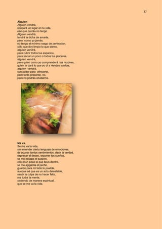 37
Alguien
Alguien vendrá,
ocupará un lugar en tu vida,
ese que quizás no tengo.
Alguien vendrá,
tendrá la dicha de amarte,
pero como yo jamás.
no tengo el mínimo rasgo de perfección,
sólo que doy limpio lo que siento,
alguien vendrá,
para cubrir todos tus espacios,
para saciar un poco o todos tus placeres,
alguien vendrá,
pero quien como yo comprenderá tus razones,
quien te dará lo que yo di a riendas sueltas,
alguien vendrá,
con poder para ofrecerte,
pero tenlo presente, no,
pero no podrás olvidarme.
Me va.
Se me va la vida,
sin entender cierto lenguaje de emociones,
de acunar tantos sentimientos, decir la verdad,
expresar el deseo, exponer los sueños,
se me escapa el suspiro,
con él un poco lo que llevo dentro,
se me agiganta el pecho,
guardo para mí todo lo posible,
aunque sé que es un acto detestable,
sentir la culpa de no hacer feliz,
me turba la mente,
sintiendo de manera espiritual,
que se me va la vida.
 