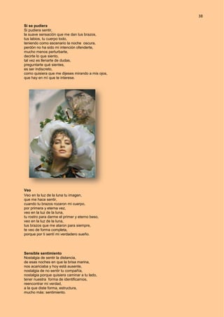 38
Si se pudiera
Si pudiera sentir,
la suave sensación que me dan tus brazos,
tus labios, tu cuerpo todo,
teniendo como escenario la noche oscura,
perdón no ha sido mi intención ofenderte,
mucho menos perturbarte,
decirte lo que siento,
tal vez es llenarte de dudas,
preguntarte qué sientes,
es ser indiscreto,
como quisiera que me dijeses mirando a mis ojos,
que hay en mí que te interese.
Veo
Veo en la luz de la luna tu imagen,
que me hace sentir,
cuando tu brazos rozaron mi cuerpo,
por primera y eterna vez,
veo en la luz de la luna,
tu rostro para darme el primer y eterno beso,
veo en la luz de la luna,
tus brazos que me ataron para siempre,
te veo de forma completa,
porque por ti sentí mi verdadero sueño.
Sensible sentimiento
Nostalgia de sentir la distancia,
de esas noches en que la brisa marina,
nos acariciaba y hoy está ausente,
nostalgia de no sentir tu compañía,
nostalgia porque quisiera caminar a tu lado,
tener nuestra forma de identificarnos,
reencontrar mi verdad,
a la que diste forma, estructura,
mucho más: sentimiento.
 
