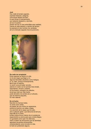 39
Juré
Hoy visité el templo sagrado,
expresé tristezas y alegrías,
comuniqué deseos de bien.
tú que tomas mi pensamiento,
aun estando despierto o dormido,
así es mi querer,
perdón tal vez no sea entendible esta realidad,
menos en este espacio y cambio de tiempo,
te expresé en dos noches mis verdades
ahí en el templo sagrado hice el juramento.
De nada me arrepiento
Entre espinas he hecho mi vida,
no he de negar que llegó a mí,
algunas florecillas silvestres como halagos,
sí, su valor, porque inmensamente,
llenó todo mi espíritu,
no sentí nunca el estar vencido,
adorné mi rostro con la sonrisa más simple,
espontánea, sincera y abierta,
di mis brazos, entregué mis saludos,
el sol que creó ser más fuerte,
pude domarlo a la sombra de un arbusto,
que al creerme pequeño,
fui más valiente.
En mi lucha
Ejercité mis fuerzas todas,
no sentí como antes,
el quejido de una noche sin esperanza,
anduve el camino con altas y bajas,
me asombré de lo capaz que he sido,
amo cualquier gesto que denuncie la ternura,
toda ella es mi reina,
la llevo toda al trono interior de mi existencia,
esparciendo su aroma para que a todos llegue,
no guardaré como ayer mis silencios,
haré un festín de emociones que de identidad,
agruparé recuerdos enriquecidos,
comprendiendo como ha sido mi vida,
lo haré sin pretensión alguna.
 