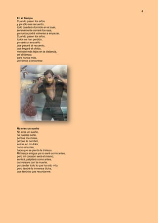 4
En el tiempo
Cuando pasen los años
y ya sólo sea recuerdo,
todo quedará dormido en el ayer,
serenamente cerraré los ojos,
ya nunca podrá volverse a empezar.
Cuando pasen los años,
todos se han perdido,
yo seré un ensueño
que pasará al recuerdo,
que llegará el olvido,
me haré más lejos en la distancia,
en el tiempo,
para nunca más,
volvernos a encontrar.
No eres un sueño
No eres un sueño,
no puedes serlo,
porque me miras,
porque te nombró,
entras en mi dolor,
como una risa,
hace que se pierda la tristeza.
Mi fuerza antigua ya no será como antes,
pero mi corazón será el mismo,
sentirá, palpitará como antes,
conversare con la muerte,
por perder todo lo que ha sido mío,
pero tendré la inmensa dicha,
que tendrás que recordarme.
 