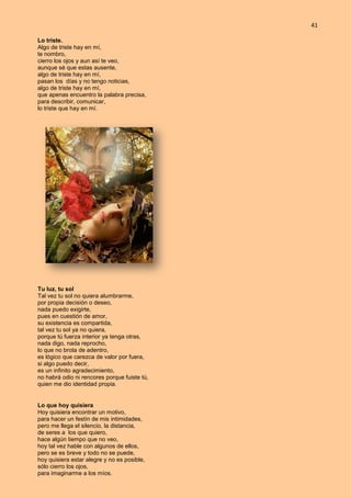 41
Lo triste.
Algo de triste hay en mí,
te nombro,
cierro los ojos y aun así te veo,
aunque sé que estas ausente,
algo de triste hay en mí,
pasan los días y no tengo noticias,
algo de triste hay en mí,
que apenas encuentro la palabra precisa,
para describir, comunicar,
lo triste que hay en mí.
Tu luz, tu sol
Tal vez tu sol no quiera alumbrarme,
por propia decisión o deseo,
nada puedo exigirte,
pues en cuestión de amor,
su existencia es compartida,
tal vez tu sol ya no quiera,
porque tú fuerza interior ya tenga otras,
nada digo, nada reprocho,
lo que no brota de adentro,
es lógico que carezca de valor por fuera,
si algo puedo decir,
es un infinito agradecimiento,
no habrá odio ni rencores porque fuiste tú,
quien me dio identidad propia.
Lo que hoy quisiera
Hoy quisiera encontrar un motivo,
para hacer un festín de mis intimidades,
pero me llega el silencio, la distancia,
de seres a los que quiero,
hace algún tiempo que no veo,
hoy tal vez hable con algunos de ellos,
pero se es breve y todo no se puede,
hoy quisiera estar alegre y no es posible,
sólo cierro los ojos,
para imaginarme a los míos.
 