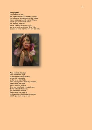 42
Ven y óyeme
Ven, te toca mi vida,
ven para que mis brazos rocen tu rostro,
ven, cúbreme despacio como tú lo haces,
hazme en este presente y en el futuro,
todo lo que he anhelado antes,
ven, tócame el pecho,
siente los latidos de mi corazón,
que al ser un órgano rector de la vida,
a veces no tiene coordinación con la mente.
Para cuando me vaya
Para cuando me vaya,
ya sólo se irá una parte de mí,
la que sólo me queda,
la otra ya ha marchado,
entre tantas penas, alegrías y tristezas,
para cuando me vaya,
sentiré un poco la pena,
de lo que pude hacer y no pudo ser,
de haber tenido ilusiones,
que sólo fueron sueños,
para cuando me vaya, iré,
he de sentir en el inicio de mi marcha,
todo lo que pudo ser y no fue.
 