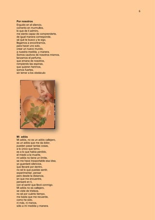 6
Por nosotros
Erguido en el silencio,
comento en murmullos,
lo que de ti admiro,
me siento capaz de comprenderte,
de igual manera corresponde,
sé qué te busco y te sigo,
llegamos a encontrarnos,
para hacer uno solo,
crear un nuevo mundo,
a nuestra medida, y manera.
Somos cautivos de nosotros mismos,
lanzamos el perfume,
que emana de nosotros,
rompiendo las espinas,
que quieren herirnos,
somos fuertes,
sin temer a los obstáculo
Mi adiós
Mi adiós, no es un adiós callejero,
es un adiós que me da dolor,
pueden pasar tantas cosas,
a lo único que temo,
es a lo que había perdido,
el miedo a la muerte,
mi adiós no tiene un límite,
se me hace insoportable esa idea,
yo guardaré silencios,
que llevaré por dentro,
no sé lo que puedas sentir,
experimentar, pensar
pero desde la distancia,
en que me encuentre,
pensaré en ti,
con el sentir que llevó conmigo.
Mi adiós no es callejero,
se viste de tristeza,
no sé por cuánto tiempo,
me basta que me recuerde,
como he sido,
ni más, ni menos,
sólo a mí medida y manera.
 