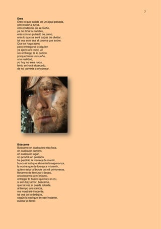 7
Eres
Eres lo que queda de un agua pasada,
con el olor a lluvia,
con el silencio de la noche,
ya no diría tu nombre,
eres con un puñado de polvo,
eres lo que se seré capaz de olvidar,
tal vez este sea el poema que sobre.
Que se haga ajeno
para entregarse a alguien
ya ajeno a ti como un
sin embargo te lo dedicó,
porque fuiste un sueño,
una realidad,
yo hoy no eres nada,
lento se hará el pecado,
de no volverte a encontrar.
Búscame
Búscame en cualquiera risa loca,
en cualquier camino,
en cualquier lugar,
no pondré un pretexto,
he perdido la manera de mentir,
busco el sol que alimente la esperanza,
la noche que de fuerza a mi sentir,
quiero estar al borde de mil primaveras,
llenarme de ternura y deseo,
encontrarme a mí mismo,
entregar lo bueno que hay en mí,
si aún hay amor, búscame,
que tal vez si pueda robarle,
al tiempo una caricia,
me mostraré inocente,
tal vez de la dedique,
según la sed que en ese instante,
pueda yo tener.
 