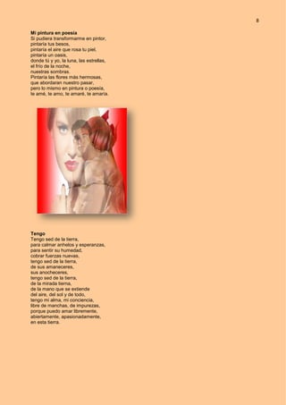 8
Mi pintura en poesía
Si pudiera transformarme en pintor,
pintaría tus besos,
pintaría el aire que rosa tu piel,
pintaría un oasis,
donde tú y yo, la luna, las estrellas,
el frío de la noche,
nuestras sombras.
Pintaría las flores más hermosas,
que abordaran nuestro pasar,
pero lo mismo en pintura o poesía,
te amé, te amo, te amaré, te amaría.
Tengo
Tengo sed de la tierra,
para calmar anhelos y esperanzas,
para sentir su humedad,
cobrar fuerzas nuevas,
tengo sed de la tierra,
de sus amaneceres,
sus anocheceres,
tengo sed de la tierra,
de la mirada tierna,
de la mano que se extiende
del aire, del sol y de todo,
tengo mi alma, mi conciencia,
libre de manchas, de impurezas,
porque puedo amar libremente,
abiertamente, apasionadamente,
en esta tierra.
 
