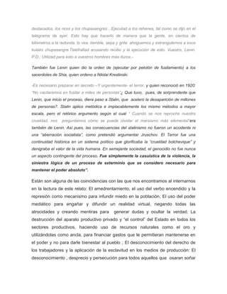 destacados, los ricos y los chupasangres…Ejecutad a los rehenes, tal como se dijo en el
telegrama de ayer. Esto hay que hacerlo de manera que la gente, en cientos de
kilómetros a la redonda, lo vea, tiemble, sepa y grite: ahoguemos y estrangulemos a esos
kulaks chupasangre.Telefrafiad acusando recibo y la ejecución de esto. Vuestro, Lenin.
P:D.: Utilizad para esto a vuestros hombres más duros.-
También fue Lenin quien dio la orden de (ejecutar por pelotón de fusilamiento) a los
sacerdotes de Shia, quien ordeno a Nilolai Krestinski.
-Es necesario preparar en secreto –Y urgentemente- el terror, y quien reconoció en 1920:
“No vacilaremos en fusilar a miles de personas”¿ Que tuvo, pues, de sorprendente que
Lenin, que inicio el proceso, diera paso a Stalin, que acelero la desaparición de millones
de personas?. Stalin aplico metódica e implacablemente los mismo métodos a mayor
escala, pero el retórico argumento según el cual “ Cuando se nos reproche nuestra
crueldad, nos preguntamos cómo se puede olvidar el marxismo más elemental”era
también de Lenin. Así pues, las consecuencias del stalinismo no fueron un accidente ni
una “aberración socialista”, como pretendió argumentar Jruschov. El Terror fue una
continuidad histórica en un sistema político que glorificaba la “crueldad bolchevique” y
denigraba el valor de la vida humana. En semejante sociedad, el genocidio no fue nunca
un aspecto contingente del proceso. Fue simplemente la casuística de la violencia, la
siniestra lógica de un proceso de exterminio que se considero necesario para
mantener el poder absoluto”.
Están son alguna de las coincidencias con las que nos encontramos al internarnos
en la lectura de este relato: El amedrentamiento, el uso del verbo encendido y la
represión como mecanismo para infundir miedo en la población; El uso del poder
mediático para engañar y difundir un realidad virtual, negando todas las
atrocidades y creando mentiras para generar dudas y ocultar la verdad; La
destrucción del aparato productivo privado y “el control” del Estado en todos los
sectores productivos, haciendo uso de recursos naturales como el oro y
utilizándolas como ancla, para financiar gastos que le permitieran mantenerse en
el poder y no para darle bienestar al pueblo ; El desconocimiento del derecho de
los trabajadores y la aplicación de la esclavitud en los medios de producción: El
desconocimiento , desprecio y persecución para todos aquellos que osaran soñar
 