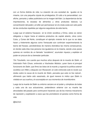 con un forma distinta de vida; La creación de una sociedad de iguales en la
miseria, con una pequeña cúpula de privilegiados; El culto a la personalidad, con
afiche, pancarta y vallas publicitaria con la imagen del líder; La dependencia de las
importaciones, la escasez de alimentos y otros productos básicos; La
concentración del poder y el afán por permanecer en el a toda costa son solo parte
de las conductas repetidas por algunos seguidores de esta teoría.
Luego que el sistema fracasara en la Unión soviética y China, estos se vieron
obligados a migrar hacia el sistema productivo de capital abierto, otros como
Cuba, y Corea del Norte, constituyen el ejemplo viviente de lo que no se debe
hacer y tristemente algunos como Venezuela aún continúan experimentando la
teoría del fracaso, percibiéndose de manera dramática las misma consecuencia,
en donde cada días mas persona nos igualamos en la miseria, siendo unos pocos
quienes en nombre de un llamado “socialismo”, acumulan riqueza y explotan el
poder en procura de su bienestar particular.
Tim Tzouliadis, nos cuenta que muchos años después de la muerte de Stalin, el
historiador Felix Chuev, entrevisto a Viacheslav Molotov, quien fuera el principal
funcionario de Stalin, que firmo las listas de la muerte y organizó la política exterior
soviética con Hitler y después con Roosevelt, en este entrevista este le revelo sus
dudas sobre la causa de la muerte de Stalin, pensaba que esta no fue natural ,
afirmando que había sido asesinado, de igual manera le indico que Stalin lo
visitaba en sus sueños y le aconsejaba en sus momentos de incertidumbre.
Luego de la muerte de Stalin su entorno cercano en el poder y cómplices de todas
y cada una de sus actuaciones, pretendieron enterrar con su muerte las
atrocidades del pasado pero continuaron haciendo uso de los mismos mecanismo
de represión y explotación a esos que les prometieron el paraíso como forma de
vida
@lacmon
 