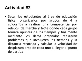 Actividad #2
• Sacar los estudiantes al área de educación
física, organizarlos por grupos de 4 y
colocarlos a realizar una competencia por
relevos, de marcha y trote donde cada grupo
tomara apuntes de los tiempos y finalmente
mediante los datos obtenidos realizaran
problemas que involucren los tiempos y la
distancia recorrida y calcular la velocidad de
desplazamiento de cada uno al llegar al punto
de partida
 
