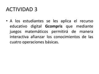 ACTIVIDAD 3
• A los estudiantes se les aplica el recurso
educativo digital Gcompris que mediante
juegos matemáticos permitirá de manera
interactiva afianzar los conocimientos de las
cuatro operaciones básicas.
 