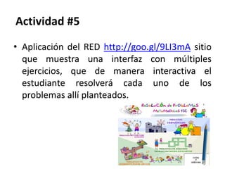 Actividad #5
• Aplicación del RED http://goo.gl/9LI3mA sitio
que muestra una interfaz con múltiples
ejercicios, que de manera interactiva el
estudiante resolverá cada uno de los
problemas allí planteados.
 