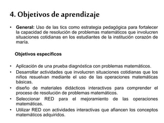 • General: Uso de las tics como estrategia pedagógica para fortalecer
la capacidad de resolución de problemas matemáticos que involucren
situaciones cotidianas en los estudiantes de la institución corazón de
maría.
Objetivos específicos
• Aplicación de una prueba diagnóstica con problemas matemáticos.
• Desarrollar actividades que involucren situaciones cotidianas que los
niños resuelvan mediante el uso de las operaciones matemáticas
básicas.
• diseño de materiales didácticos interactivos para comprender el
proceso de resolución de problemas matemáticos.
• Seleccionar RED para el mejoramiento de las operaciones
matemáticas.
• Utilizar RED con actividades interactivas que afiancen los conceptos
matemáticos adquiridos.
4. Objetivos de aprendizaje
 