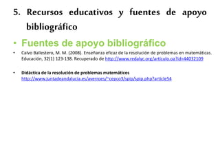 5. Recursos educativos y fuentes de apoyo
bibliográfico
• Fuentes de apoyo bibliográfico
• Calvo Ballestero, M. M. (2008). Enseñanza eficaz de la resolución de problemas en matemáticas.
Educación, 32(1) 123-138. Recuperado de http://www.redalyc.org/articulo.oa?id=44032109
• Didáctica de la resolución de problemas matemáticos
http://www.juntadeandalucia.es/averroes/~cepco3/spip/spip.php?article54
 