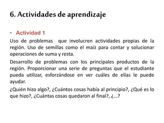 6. Actividades de aprendizaje
• Actividad 1
Uso de problemas que involucren actividades propias de la
región. Uso de semillas como el maíz para contar y solucionar
operaciones de suma y resta.
Desarrollo de problemas con los principales productos de la
región. Proporcionar una serie de preguntas que el estudiante
pueda utilizar, esforzándose en ver cuáles de ellas le puede
ayudar.
¿Quién hizo algo?, ¿Cuántos cosas había al principio?, ¿Qué es lo
que hizo?, ¿Cuántas cosas quedaron al final?, ¿…?
 
