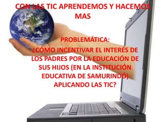 CON LAS TIC APRENDEMOS Y HACEMOS
MAS
PROBLEMÁTICA:
¿CÓMO INCENTIVAR EL INTERÉS DE
LOS PADRES POR LA EDUCACIÓN DE
SUS HIJOS (EN LA INSTITUCIÓN
EDUCATIVA DE SAMURINDÓ)
APLICANDO LAS TIC?
 