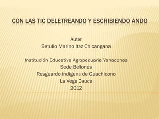 CON LAS TIC DELETREANDO Y ESCRIBIENDO ANDO

                       Autor
          Betulio Marino Itaz Chicangana

   Institución Educativa Agropecuaria Yanaconas
                   Sede Bellones
         Resguardo indígena de Guachicono
                   La Vega Cauca
                        2012
 