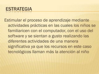 ESTRATEGIA

Estimular el proceso de aprendizaje mediante
  actividades prácticas en las cuales los niños se
  familiaricen con el computador, con el uso del
  software y se sientan a gusto realizando las
  diferentes actividades de una manera
  significativa ya que los recursos en este caso
  tecnológicos llaman más la atención al niño
 