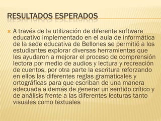 RESULTADOS ESPERADOS
   A través de la utilización de diferente software
    educativo implementado en el aula de informática
    de la sede educativa de Bellones se permitió a los
    estudiantes explorar diversas herramientas que
    les ayudaron a mejorar el proceso de comprensión
    lectora por medio de audios y lectura y recreación
    de cuentos, por otra parte la escritura reforzando
    en ellos las diferentes reglas gramaticales y
    ortográficas para que escriban de una manera
    adecuada a demás de generar un sentido crítico y
    de análisis frente a las diferentes lecturas tanto
    visuales como textuales
 