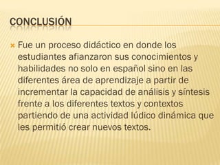 CONCLUSIÓN

   Fue un proceso didáctico en donde los
    estudiantes afianzaron sus conocimientos y
    habilidades no solo en español sino en las
    diferentes área de aprendizaje a partir de
    incrementar la capacidad de análisis y síntesis
    frente a los diferentes textos y contextos
    partiendo de una actividad lúdico dinámica que
    les permitió crear nuevos textos.
 