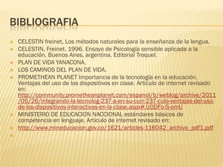BIBLIOGRAFIA
   CELESTIN freinet, Los métodos naturales para la enseñanza de la lengua.
   CELESTIN, Freinet. 1996. Ensayo de Psicología sensible aplicada a la
    educación. Buenos Aires, argentina. Editorial Troquel.
   PLAN DE VIDA YANACONA,
   LOS CAMINOS DEL PLAN DE VIDA.
   PROMETHEAN PLANET Importancia de la tecnología en la educación.
    Ventajas del uso de los dispositivos en clase. Articulo de internet revisado
    en:
    http://community.prometheanplanet.com/espanol/b/weblog/archive/2011
    /05/26/integrando-la-tecnolog-237-a-en-su-curr-237-culo-ventajas-del-uso-
    de-los-dispositivos-interactivos-en-la-clase.aspx#.UODFo-S-omU
   MINISTERIO DE EDUCACION NACCIONAL estándares básicos de
    competencia en lenguaje. Articulo de internet revisado en:
   http://www.mineducacion.gov.co/1621/articles-116042_archivo_pdf1.pdf

 