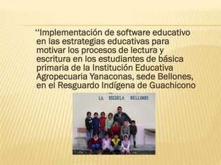 ‘‘Implementación de software educativo
 en las estrategias educativas para
 motivar los procesos de lectura y
 escritura en los estudiantes de básica
 primaria de la Institución Educativa
 Agropecuaria Yanaconas, sede Bellones,
 en el Resguardo Indígena de Guachicono
 