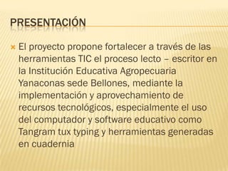 PRESENTACIÓN

   El proyecto propone fortalecer a través de las
    herramientas TIC el proceso lecto – escritor en
    la Institución Educativa Agropecuaria
    Yanaconas sede Bellones, mediante la
    implementación y aprovechamiento de
    recursos tecnológicos, especialmente el uso
    del computador y software educativo como
    Tangram tux typing y herramientas generadas
    en cuadernia
 