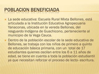 POBLACION BENEFICIADA
   La sede educativa: Escuela Rural Mixta Bellones, está
    articulada a la Institución Educativa Agropecuaria
    Yanaconas, ubicada en la vereda Bellones, del
    resguardo Indígena de Guachicono, perteneciente al
    municipio de la Vega Cauca.
   Dentro de la población escolar de la sede educativa de
    Bellones, se trabaja con los niños de primero a quinto
    de educación básica primaria, con un total de 17
    estudiantes quienes oscilan entre los 6 a 11 años de
    edad, se tiene en cuenta a toda la población estudiantil
    ya que necesitan reforzar el proceso de lecto- escritura.
 