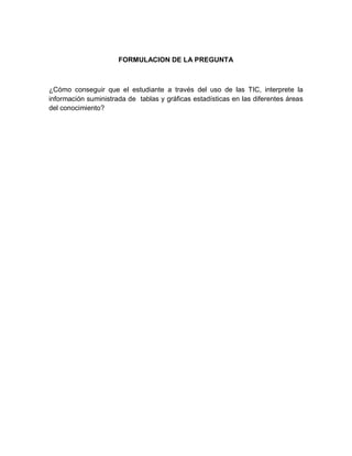 FORMULACION DE LA PREGUNTA 
¿Cómo conseguir que el estudiante a través del uso de las TIC, interprete la información suministrada de tablas y gráficas estadísticas en las diferentes áreas del conocimiento? 
 